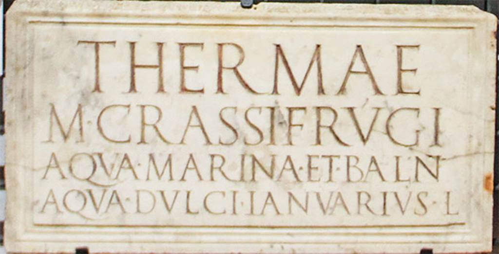 Terme di Marco Crasso Frugi. Torre Annunziata 
Plaque found reused in the niche of a shrine in the Villa of Cicero at Pompeii. 
Now in Naples Archaeological Museum. Inventory number 3829.
The inscription reads:

THERMAE
M. CRASSI FRVGI
AQVA MARINA ET BALN
AQVA DVLCI IANVARIVS L.

According to Epigraphik-Datenbank Clauss/Slaby (See www.manfredclauss.de) this reads

Thermae
M(arci) Crassi Frugi
aqua marina et baln(ea)
aqua dulci Ianuarius l(ibertus)      [CIL X 1063 (p 967) = D 05724]

According to Keppie, this translates to 
The hot baths of Marcus Crassus Frugi; sea water available and a bath with fresh water. The freedman Januarius.
Keppie, L., 1991.  Understanding Roman Inscriptions. Baltimore: John Hopkins U.P. p. 57.

According to Fagan, this plaque was found in 1749 near the Herculaneum Gate. 
He states that the location of these baths is not known, but the owner has frequently been identified with M Crassus Frugi who was consul in AD46 who, Pliny the Elder reports, owned hot springs that came from the sea itself, in the Bay of Baiae. 
The identification, however, is far from certain, and, since the baths may have run in the family for some time before Plinys Crassus, their construction may date back to the reign of Tiberius. 
In fact three M. Crassus Frugi, the consuls of AD 14, 27 and 64, are candidates for the construction and/or ownership of this building. 
The inscription draws a clear distinction between two types of bathing, one in sea water and one in fresh water, which would require either separate structures close at hand or at least distinct section in a single building. Both possibilities are attested elsewhere.
He quotes Maiuri as identifying these baths as being a structure on the promontory of Oncino at Oplontis, with underground reservoirs for seawater. 
Fagan, however, regards the nature and function of this structure as most unclear.
See Fagan G. G., 1999. Bathing in Public in the Roman World. Univ of Michigan Press. p.62 and notes 74-6.
See Maiuri, A., 1959. Note di topografia pompeiana: Rendiconti Accademia Archeol. Lett. B. Arti di Napoli, 34, pp. 73ff.

