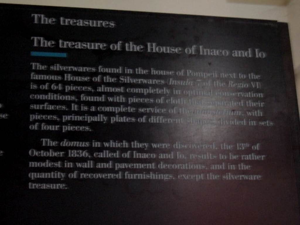 VI.7.19 Casa di Inaco ed Io or House of Fabii Tyrannus and Iarinus.
Card from Naples Museum  The treasure of the House of Inaco and Io.

The silverwares found in the house of Pompeii next to the famous House of the Silverwares (Insula 7 of the Regio VI) is of 64 pieces, 
almost completely in optimal conservation conditions, found with pieces of cloth that separated their surfaces.  It is a complete service of the ministerium, with pieces, principally plates of different shapes divided in sets of four pieces.  The domus in which they were discovered, the 13th of October 1836, called of Inaco and Io, results to be rather modest in wall and  pavement decorations, and in their quantity of recovered furnishings, except the silverware treasure.
